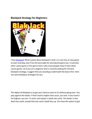 Blackjack Strategy For Beginners




I love blackjack! What’s great about blackjack is that, it is not only an easy game
to learn and play, but it has the best odds for winning the game too. It outranks
other casino game in this genre that is why many people chose it than other
casino games. So if you are a beginner who is recently looking for the best
blackjack strategy, I suggest that you would go underneath the basics first. Here
are some blackjack strategies for you.




The object of blackjack is to get your hand as close to 21 without going over. You
play against the dealer. If their hand is higher than yours, you lose. If you hand is
the highest, you win. To start, each player is dealt two cards. The dealer is also
dealt two cards, except that one card is dealt face up. You have the option to get
 