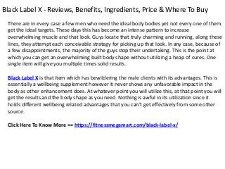 Black Label X - Reviews, Benefits, Ingredients, Price & Where To Buy
There are in every case a few men who need the ideal body bodies yet not every one of them
get the ideal targets. These days this has become an intense pattern to increase
overwhelming muscle and that look. Guys locate that truly charming and running, along these
lines, they attempt each conceivable strategy for picking up that look. In any case, because of
a few disappointments, the majority of the guys stop their undertaking. This is the point at
which you can get an overwhelming built body shape without utilizing a heap of cures. One
single item will give you multiple times solid results.
Black Label X is that item which has bewildering the male clients with its advantages. This is
essentially a wellbeing supplement however it never shows any unfavorable impact in the
body as other enhancement does. At whatever point you will utilize this, at that point you will
get the results and the body shape as you need. Nothing is awful in its utilization since it
holds different wellbeing related advantages that you can't get effectively from some other
source.
Click Here To Know More == https://fitnessmegamart.com/black-label-x/
 