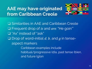 13
❏ Similarities in AAE and Caribbean Creole
❏ Frequent drop of is and are: “He goin’”
❏ “Ax” instead of “ask”
❏ Drop of word-initial d, b, and g in tense-
aspect markers
Caribbean examples include
habitual/progressive (d)a, past tense (b)en,
and future (g)on
AAE may have originated
from Caribbean Creole
13
 