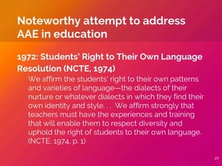 1972: Students’ Right to Their Own Language
Resolution (NCTE, 1974)
We affirm the students' right to their own patterns
and varieties of language—the dialects of their
nurture or whatever dialects in which they find their
own identity and style. . . We affirm strongly that
teachers must have the experiences and training
that will enable them to respect diversity and
uphold the right of students to their own language.
(NCTE, 1974, p. 1)
Noteworthy attempt to address
AAE in education
20
 