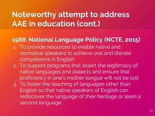 1988: National Language Policy (NCTE, 2015)
1. To provide resources to enable native and
nonnative speakers to achieve oral and literate
competence in English
2. To support programs that assert the legitimacy of
native languages and dialects and ensure that
proficiency in one’s mother tongue will not be lost
3. To foster the teaching of languages other than
English so that native speakers of English can
rediscover the language of their heritage or learn a
second language.
Noteworthy attempt to address
AAE in education (cont.)
21
 