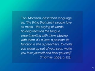 Toni Morrison, described language
as, “the thing that black people love
so much—the saying of words,
holding them on the tongue,
experimenting with them, playing
with them. It’s a love, a passion. Its
function is like a preacher’s: to make
you stand up out of your seat, make
you lose yourself and hear yourself.”
(Thomas, 1994, p. 123)
25
 