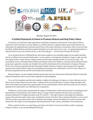 Monday, August 18, 2014
A Unified Statement of Action to Promote Reform and Stop Police Abuse
As national civil and human rights organizations and leaders committed to the protection of the rights of African
Americans and all Americans, we come together as a unified collective to urgently impress upon elected officials, law
enforcement, the legal profession, businesses and all those in this nation interested in social justice, that we must not allow
the killing of Michael Brown and other unarmed individuals across this nation to be in vain. As organizational leaders we
represent millions across this country who are, as the old saying goes – “sick and tired of being sick and tired.”
As we all mourn the loss of Michael Brown and remain steadfast in our unyielding support for his mother and father
who have suffered a loss no parent should endure, we also continue to call upon the community at large to make sure that
this tragedy results in future systemic change to prevent similar tragic shootings and the use of excessive force. We
commend the actions of President Barack Obama and Attorney General Eric Holder Jr. and other elected officials for their
strong stance against the senseless use of deadly force and the militarization of law enforcement in Ferguson, Missouri.
We are now extremely concerned with the increasingly unstable situation in Ferguson and encourage more respectful
responses from elected officials, along with a permanent restructuring of law enforcement so that it is more reflective of
the racial and gender diversity and the overall needs of the community.
Beyond Ferguson, we must similarly demand mutual respect from law enforcement and elected officials toward other
affected communities where lives have been tragically lost and endangered.
As we call for immediate and short term remedies to address the challenges in Ferguson, we know that more must be
done to prevent future abuses across the nation. Nothing will be resolved until there is systemic change throughout this
nation in the implicit and explicit bias against people of color and particularly African American youth who are routinely
targeted by law enforcement even within their own communities.
Furthermore, it has not gone unnoticed that the images of militarized law enforcement personnel surrounding peaceful
demonstrations in Ferguson are eerily similar to those we equate with the inhumane and racist tactics used against
protestors during the Civil Rights movement in the 50’s and 60’s. This sight reminds us that despite the tremendous
progress this nation has made in many areas, including the election of the first African American President, we are not and
will never realize a post-racial society until we honestly acknowledge, confront and address the systemic structures that
maintain the old vestiges of racial segregation and de-humanization in this country, particularly in law enforcement.
With so much to be done, we cannot begin to provide an all-inclusive list, but in an effort to outline a beginning
strategy of reform, we are recommending the following:
 