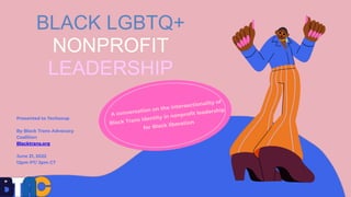 BLACK LGBTQ+
NONPROFIT
LEADERSHIP
Presented to Techsoup
By Black Trans Advocacy
Coalition
Blacktrans.org
June 21, 2022
12p...