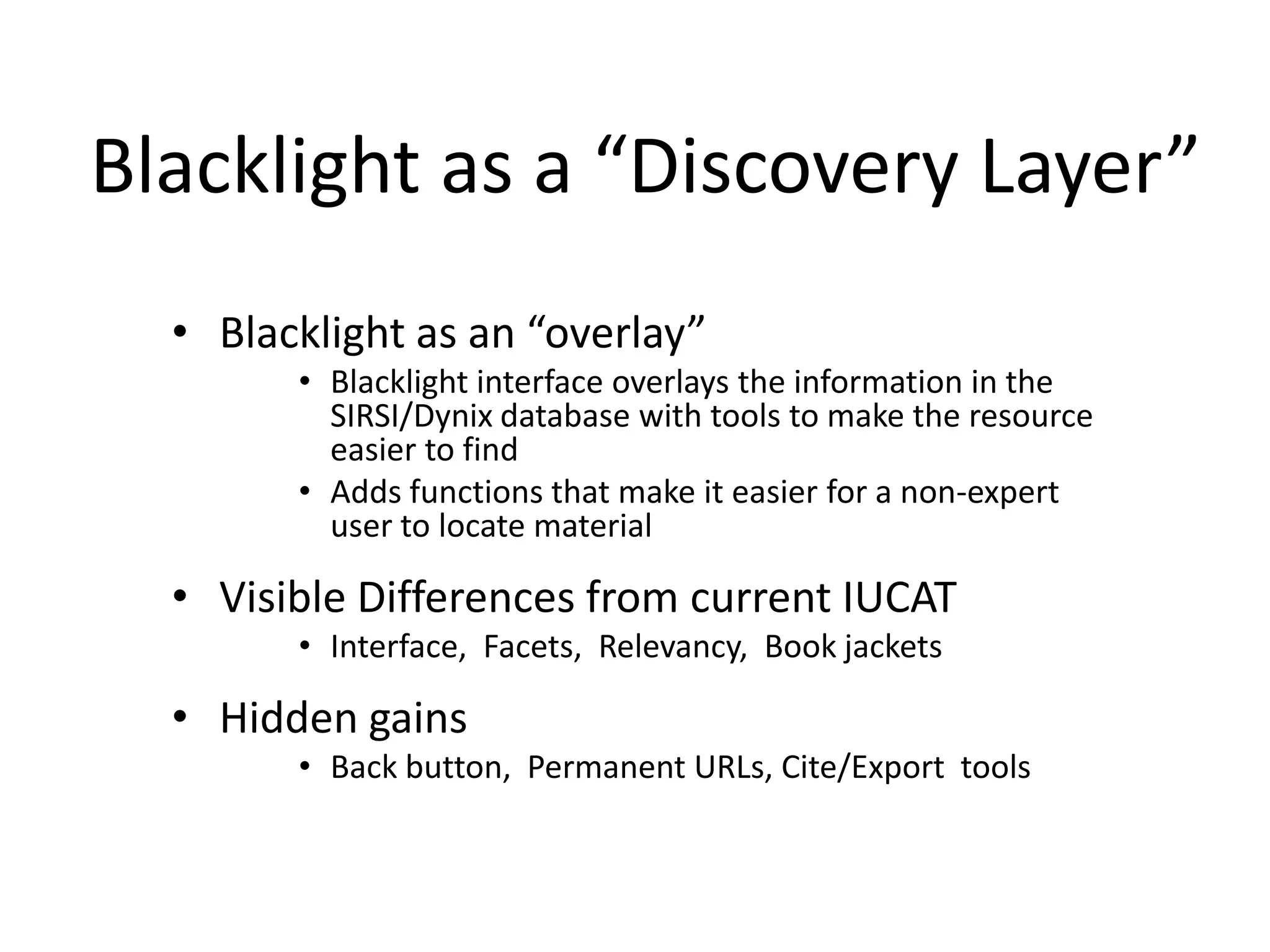 Blacklight as a “Discovery Layer”
  • Blacklight as an “overlay”
        • Blacklight interface overlays the information in the
          SIRSI/Dynix database with tools to make the resource
          easier to find
        • Adds functions that make it easier for a non-expert
          user to locate material

  • Visible Differences from current IUCAT
        • Interface, Facets, Relevancy, Book jackets

  • Hidden gains
        • Back button, Permanent URLs, Cite/Export tools
 