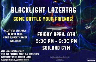 Blacklight Lazertag
Friday,april 8th
6:30 pm - 9:30 pm
soiland gym
Come battle your friends!
Need more information?
Visit our facebook page! CLU Rec Sports
Questions? Email Dominic Lunde
recsports@callutheran.edu
Relay for life will
be next door.
come support cancer
research!
 
