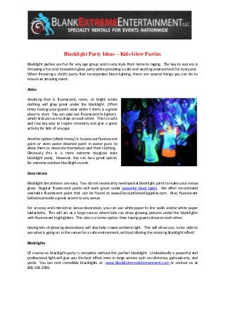Blacklight Party Ideas – Kids Glow Parties 
Blacklight parties are fun for any age group and in any style from tame to raging. The key to success is throwing a fun and innovative glow party while providing a safe and exciting environment for everyone. When throwing a child’s party that incorporates black lighting, there are several things you can do to ensure an amazing event. 
Attire 
Anything that is fluorescent, neon, or bright white clothing will glow great under the blacklight. Often times having your guests wear white t-shirts is a great place to start. You can pass out fluorescent hi-lighters which kids can use to draw on each other. This is a safe and low key way to inspire creativity and give a great activity for kids of any age. 
Another option (albeit messy) is to pass out fluorescent paint or even water downed paint in water guns to allow them to decorate themselves and their clothing. Obviously this is a more extreme dayglow style blacklight party. However, this can be a great option for extreme outdoor blacklight events. 
Decorations 
Blacklight decorations are easy. You do not necessarily need special blacklight paint to make your venue glow. Regular fluorescent paints will work great under powerful black lights. We often recommend washable fluorescent paint that can be found at www.DiscountSchoolSupplies.com. Also, fluorescent balloons provide a great accent to any venue. 
For an easy and interactive venue decoration, you can use white paper to line walls and/or white paper tablecloths. This will act as a large canvas where kids can draw glowing pictures under the blacklights with fluorescent highlighters. This also is a tamer option then having guests draw on each other. 
Having lots of glowing decorations will also help create ambient light. This will allow you to be able to see what is going on in the venue for a safe environment, without diluting the amazing blacklight effect! 
Blacklights 
Of course no blacklight party is complete without the perfect blacklight. Undoubtedly a powerful and professional light will give you the best effect even in large venues such as cafeterias, gymnasiums, and yards. You can rent incredible blacklights at www.BlankExtremeEntertainment.com or contact us at 800.439.2939. 
