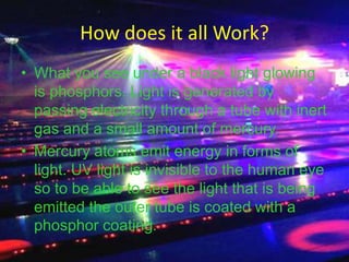 How does it all Work?What you see under a black light glowing is phosphors. Light is generated by passing electricity through a tube with inert gas and a small amount of mercury.Mercury atoms emit energy in forms of light. UV light is invisible to the human eye so to be able to see the light that is being emitted the outer tube is coated with a phosphor coating.