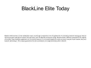 BlackLine Elite Today 
BlackLine Elite has been on the marketplace much, much longer compared to a lot of supplements. It's intensely prominent among guys that are 
serious gym goers wanting to increase muscular tissue, burn fat deposits and acquire energy. BlackLine Elite is different compared to the majority 
of muscular tissue building supplements on the market because it is not simply targeted to assist you boost muscular tissue however also burn 
body fat while doing it. The company guarantees this item and declares a're-engineered body within 1 Month'. 
 