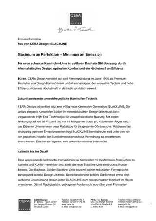 Presseinformation
Neu von CERA Design: BLACKLINE


Maximum an Perfektion – Minimum an Emission

Die neue schwarze Kaminofen-Linie im zeitlosen Bauhaus-Stil überzeugt durch
minimalistisches Design, optimalen Komfort und ein Höchstmaß an Effizienz


Düren. CERA Design versteht sich seit Firmengründung im Jahre 1990 als Premium-
Hersteller von Design-Kaminmöbeln und -Kaminanlagen, der innovative Technik und hohe
Effizienz mit einem Höchstmaß an Ästhetik vorbildlich vereint.


Zukunftsweisende umweltfreundliche Kaminofen-Technik

CERA Design präsentiert jetzt eine völlig neue Kaminofen-Generation: BLACKLINE. Die
zeitlos-elegante Kaminofen-Edition im minimalistischen Design überzeugt durch
wegweisende High-End-Technologie für umweltfreundliche Nutzung. Mit einem
Wirkungsgrad von 86 Prozent und mit 19 Milligramm Staub pro Kubikmeter Abgas setzt
das Dürener Unternehmen neue Maßstäbe für die gesamte Ofenbranche. Mit diesen fast
einzigartig geringen Emissionswerten liegt BLACKLINE bereits heute weit unter den von
der geplanten Novelle der Bundesimmissionsschutz-Verordnung zu erwartenden
Grenzwerten. Eine hervorragende, weil zukunftsorientierte Investition!


Ästhetik bis ins Detail

Dass wegweisende technische Innovationen bei Kaminöfen mit modernsten Ansprüchen an
Ästhetik und Komfort vereinbar sind, stellt die neue Blackline-Linie eindrucksvoll unter
Beweis: Der Bauhaus-Stil der Blackline-Linie setzt mit seiner reduzierten Formsprache
konsequent zeitlose Design-Akzente. Seine bestechend schöne Schlichtheit sowie eine
sachliche Linienführung lassen jeden BLACKLINE zum designerischen Highlight im Raum
avancieren. Ob mit Flachglastüre, gebogener Frontansicht oder über zwei Frontseiten




             CERA Design               Telefon: 02421/12179-0    PR & Text Bureau            Telefon: 02234/99902-0
             by Britta v. Tasch GmbH   Telefax: 02421/12179-17   Dipl.-Ing. Margit Schmitt   Telefax: 02234/99902-22
             Am Langen Graben 28       www.cera.de               Max-Planck-Straße 6-8       www.prtb.de               1
             D-52353 Düren             E-Mail: info@cera.de      D-50858 Köln                E-Mail: info@prtb.de
 