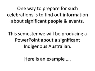 One way to prepare for such celebrations is to find out information about significant people & events. This semester wewill be producing a PowerPoint about a significant Indigenous Australian. Here is an example ….   
