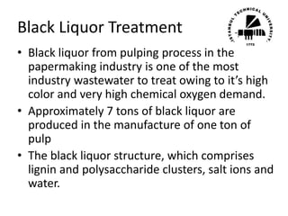 Black Liquor Treatment
• Black liquor from pulping process in the
papermaking industry is one of the most
industry wastewater to treat owing to it’s high
color and very high chemical oxygen demand.
• Approximately 7 tons of black liquor are
produced in the manufacture of one ton of
pulp
• The black liquor structure, which comprises
lignin and polysaccharide clusters, salt ions and
water.
 