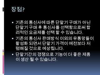 장점?

 기존의 통신사에 따른 단말기 구매가 아닌
  단말기 구매 후 통신사를 선택함으로써 합
  리적인 요금제를 선택 할 수 있습니다.
 기존의 통신사 판매방식 이외의 유통망들이
  활성화 되면서 단말기 가격이 예전보다 저
  렴해질 것으로 예상됩니다.
 단말기간의 경쟁으로 기능이 더 좋은 제품
  이 생산 될 수 있습니다.
 