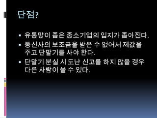 단점?

 유통망이 좁은 중소기업의 입지가 좁아진다.
 통신사의 보조금을 받은 수 없어서 제값을
  주고 단말기를 사야 한다.
 단말기 분실 시 도난 신고를 하지 않을 경우
  다른 사람이 쓸 수 있다.
 