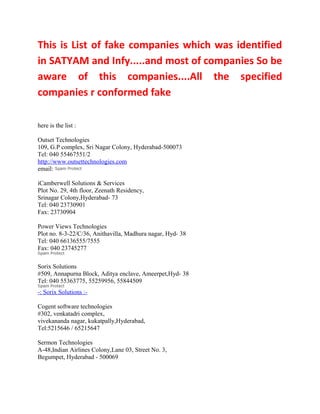 This is List of fake companies which was identified
in SATYAM and Infy.....and most of companies So be
aware of this companies....All the specified
companies r conformed fake

here is the list :

Outset Technologies
109, G.P complex, Sri Nagar Colony, Hyderabad-500073
Tel: 040 55467551/2
http://www.outsettechnologies.com
email:

iCamberwell Solutions & Services
Plot No. 29, 4th floor, Zeenath Residency,
Srinagar Colony,Hyderabad- 73
Tel: 040 23730901
Fax: 23730904

Power Views Technologies
Plot no. 8-3-22/C/36, Anithavilla, Madhura nagar, Hyd- 38
Tel: 040 66136555/7555
Fax: 040 23745277

Sorix Solutions
#509, Annapurna Block, Aditya enclave, Ameerpet,Hyd- 38
Tel: 040 55363775, 55259956, 55844509
-: Sorix Solutions :-

Cogent software technologies
#302, venkatadri complex,
vivekananda nagar, kukatpally,Hyderabad,
Tel:5215646 / 65215647

Sermon Technologies
A-48,Indian Airlines Colony,Lane 03, Street No. 3,
Begumpet, Hyderabad - 500069
 