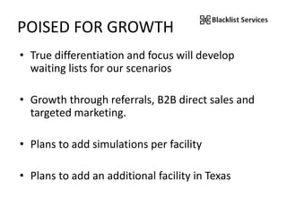 POISED FOR GROWTH
• True differentiation and focus will develop
waiting lists for our scenarios
• Growth through referrals, B2B direct sales and
targeted marketing.
• Plans to add simulations per facility
• Plans to add an additional facility in Texas
 