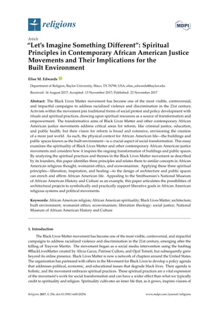 religions
Article
“Let’s Imagine Something Different”: Spiritual
Principles in Contemporary African American Justice
Movements and Their Implications for the
Built Environment
Elise M. Edwards ID
Department of Religion, Baylor University, Waco, TX 76798, USA; elise_edwards@baylor.edu
Received: 16 August 2017; Accepted: 13 November 2017; Published: 23 November 2017
Abstract: The Black Lives Matter movement has become one of the most visible, controversial,
and impactful campaigns to address racialized violence and discrimination in the 21st century.
Activists within the movement join traditional forms of social protest and policy development with
rituals and spiritual practices, drawing upon spiritual resources as a source of transformation and
empowerment. The transformative aims of Black Lives Matter and other contemporary African
American justice movements address critical areas for reform, like criminal justice, education,
and public health, but their vision for reform is broad and extensive, envisioning the creation
of a more just world. As such, the physical context for African American life—the buildings and
public spaces known as the built environment—is a crucial aspect of social transformation. This essay
examines the spirituality of Black Lives Matter and other contemporary African American justice
movements and considers how it inspires the ongoing transformation of buildings and public spaces.
By analyzing the spiritual practices and themes in the Black Lives Matter movement as described
by its founders, this paper identiﬁes three principles and relates them to similar concepts in African
American religious thought, womanist ethics, and ecowomanism. Applying these three spiritual
principles—liberation, inspiration, and healing—to the design of architecture and public spaces
can enrich and afﬁrm African American life. Appealing to the Smithsonian’s National Museum
of African American History and Culture as an example, this paper articulates the possibilities of
architectural projects to symbolically and practically support liberative goals in African American
religious systems and political movements.
Keywords: African American religion; African American spirituality; Black Lives Matter; architecture;
built environment; womanist ethics; ecowomanism; liberation theology; social justice; National
Museum of African American History and Culture
1. Introduction
The Black Lives Matter movement has become one of the most visible, controversial, and impactful
campaigns to address racialized violence and discrimination in the 21st century, emerging after the
killing of Trayvon Martin. The movement began as a social media intervention using the hashtag
#BlackLivesMatter created by Alicia Garza, Patrisse Cullors, and Opal Tometi, but subsequently grew
beyond its online presence. Black Lives Matter is now a network of chapters around the United States.
The organization has partnered with others in the Movement for Black Lives to develop a policy agenda
that addresses political, economic, and educational issues that degrade black lives. Their agenda is
holistic, and the movement embraces spiritual practices. These spiritual practices are a vital expression
of the movement’s work for social transformation and can have a wider effect than what we typically
credit to spirituality and religion. Spirituality cultivates an inner life that, as it grows, inspires visions of
Religions 2017, 8, 256; doi:10.3390/rel8120256 www.mdpi.com/journal/religions
 