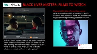 BLACK LIVES MATTER: FILMS TO WATCH
Moonlight (2017) Best Picture Oscar-winner.
Barry Jenkins plays Chiron, growing up in Miami,
struggling with being poor, black, gay and forgotten.
He grows from neglected boy to self-reliant adult.
Starr is a young African-American girl with a supportive
family and a white boyfriend. When she witnesses the
fatal shooting of her childhood best friend Khalil at the
hands of a white police officer, she has to decide
whether to escalate violence or fight against it.
 