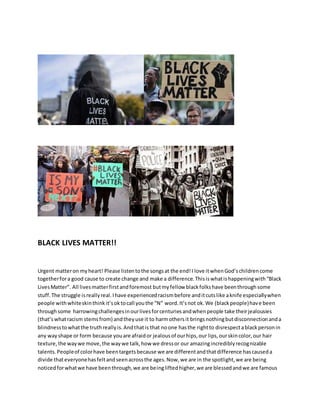BLACK LIVES MATTER!!
Urgent matteron myheart! Please listentothe songsat the end!I love itwhenGod’schildrencome
togetherfora good cause to create change and make a difference.Thisiswhatishappeningwith“Black
LivesMatter”. All livesmatterfirstandforemost butmyfellow blackfolkshave beenthroughsome
stuff.The struggle isreallyreal.Ihave experiencedracismbefore anditcutslike aknife especiallywhen
people withwhiteskinthinkit’soktocall youthe “N” word.It’snot ok.We (blackpeople)have been
throughsome harrowingchallengesinourlivesforcenturiesandwhenpeople take theirjealousies
(that’swhatracism stemsfrom) andtheyuse it to harmothersit bringsnothingbutdisconnectionanda
blindnesstowhatthe truthreallyis.Andthatis that noone hasthe rightto disrespectablackpersonin
any wayshape or form because youare afraidor jealousof ourhips,our lips,ourskincolor,our hair
texture,the waywe move,the waywe talk,how we dressor our amazingincrediblyrecognizable
talents.Peopleof colorhave beentargetsbecause we are differentandthatdifference hascauseda
divide thateveryonehasfeltandseenacrossthe ages.Now,we are in the spotlight,we are being
noticedforwhatwe have beenthrough,we are beingliftedhigher,we are blessedandwe are famous
 