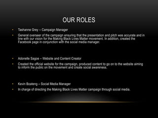 OUR ROLES
• Tashanne Grey – Campaign Manager
• General overseer of the campaign ensuring that the presentation and pitch was accurate and in
line with our vision for the Making Black Lives Matter movement. In addition, created the
Facebook page in conjunction with the social media manager.
• Adonelle Sagoe – Website and Content Creator
• Created the official website for the campaign, produced content to go on to the website aiming
to inform the public on the movement and create social awareness.
• Kevin Boateng – Social Media Manager
• In charge of directing the Making Black Lives Matter campaign through social media.
 