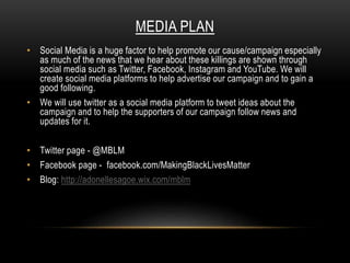 MEDIA PLAN
• Social Media is a huge factor to help promote our cause/campaign especially
as much of the news that we hear about these killings are shown through
social media such as Twitter, Facebook, Instagram and YouTube. We will
create social media platforms to help advertise our campaign and to gain a
good following.
• We will use twitter as a social media platform to tweet ideas about the
campaign and to help the supporters of our campaign follow news and
updates for it.
• Twitter page - @MBLM
• Facebook page - facebook.com/MakingBlackLivesMatter
• Blog: http://adonellesagoe.wix.com/mblm
 