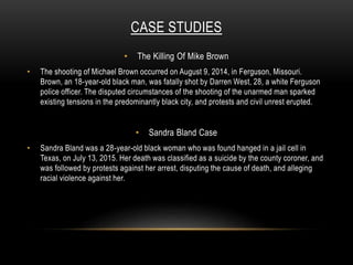CASE STUDIES
• The Killing Of Mike Brown
• The shooting of Michael Brown occurred on August 9, 2014, in Ferguson, Missouri.
Brown, an 18-year-old black man, was fatally shot by Darren West, 28, a white Ferguson
police officer. The disputed circumstances of the shooting of the unarmed man sparked
existing tensions in the predominantly black city, and protests and civil unrest erupted.
• Sandra Bland Case
• Sandra Bland was a 28-year-old black woman who was found hanged in a jail cell in
Texas, on July 13, 2015. Her death was classified as a suicide by the county coroner, and
was followed by protests against her arrest, disputing the cause of death, and alleging
racial violence against her.
 