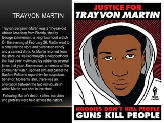 TRAYVON MARTIN
Trayvon Benjamin Martin was a 17-year-old
African American from Florida, shot by
George Zimmerman, a neighbourhood watch
On the evening of February 26, Martin went to
a convenience store and purchased candy
and a canned drink. As Martin returned from
the store, he walked through a neighborhood
that had been victimized by robberies several
times that year. Zimmerman, a member of the
community watch, spotted him and called the
Sanford Police to report him for suspicious
behavior. Moments later, there was an
altercation between the two individuals in
which Martin was shot in the chest.
Following Martin's death, rallies, marches
and protests were held across the nation.
 
