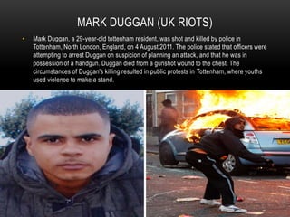 MARK DUGGAN (UK RIOTS)
• Mark Duggan, a 29-year-old tottenham resident, was shot and killed by police in
Tottenham, North London, England, on 4 August 2011. The police stated that officers were
attempting to arrest Duggan on suspicion of planning an attack, and that he was in
possession of a handgun. Duggan died from a gunshot wound to the chest. The
circumstances of Duggan's killing resulted in public protests in Tottenham, where youths
used violence to make a stand.
 