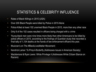 STATISTICS & CELEBRITY INFLUENCE
• Rates of Black Killings in 2015 (USA):
• Over 200 Black People were killed by Police in 2015 Alone
• Police Killed at least 102 unarmed Black People in 2015, more than any other race
• Only 9 of the 102 cases resulted in officers being charged with a crime
• Young black men were nine times more likely than other Americans to be killed by
police officers in 2015, according to the findings of Guardian study that recorded a
final tally of 1,134 deaths at the hands of law enforcement officers this year.
• Musician’s on The #BlackLivesMatter Movement:
• Kendrick Lamar: To Pimp A Butterfly (Addresses Issues in American Society)
• Macklemore & Ryan Lewis: White Privilege ll (Addresses White Citizen Stance on
Racism)
 