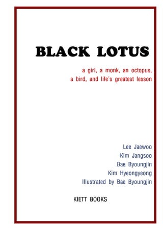BLACK LOTUS
       a girl, a monk, an octopus,
   a bird, and life's greatest lesson




                        Lee Jaewoo
                       Kim Jangsoo
                      Bae Byoungjin
                  Kim Hyeongyeong
       Illustrated by Bae Byoungjin


    KIETT BOOKS
 