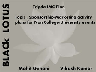 BLACk LOTUS 
Tripda IMC Plan 
Topic : Sponsorship/Marketing activity 
plans for Non College/University events 
Mohit Gehani Vikash Kumar 
 