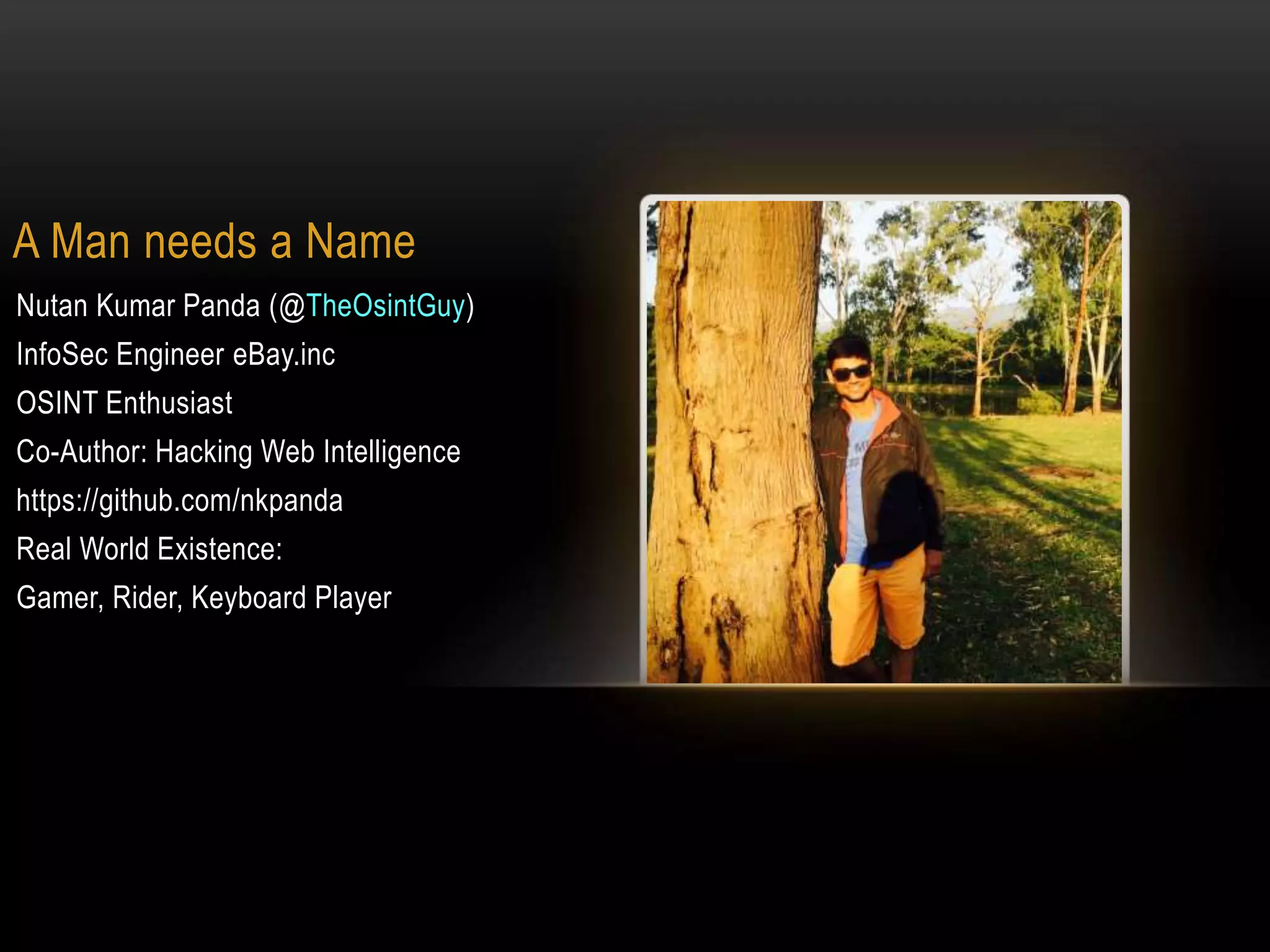 A Man needs a Name
Nutan Kumar Panda (@TheOsintGuy)
InfoSec Engineer eBay.inc
OSINT Enthusiast
Co-Author: Hacking Web Intelligence
https://github.com/nkpanda
Real World Existence:
Gamer, Rider, Keyboard Player
 