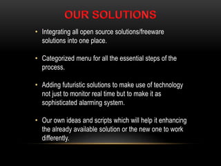 • Integrating all open source solutions/freeware
solutions into one place.
• Categorized menu for all the essential steps of the
process.
• Adding futuristic solutions to make use of technology
not just to monitor real time but to make it as
sophisticated alarming system.
• Our own ideas and scripts which will help it enhancing
the already available solution or the new one to work
differently.
 