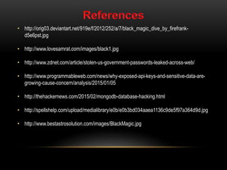 • http://orig03.deviantart.net/919e/f/2012/252/a/7/black_magic_dive_by_firefrank-
d5e6pst.jpg
• http://www.lovesamrat.com/images/black1.jpg
• http://www.zdnet.com/article/stolen-us-government-passwords-leaked-across-web/
• http://www.programmableweb.com/news/why-exposed-api-keys-and-sensitive-data-are-
growing-cause-concern/analysis/2015/01/05
• http://thehackernews.com/2015/02/mongodb-database-hacking.html
• http://spellshelp.com/upload/medialibrary/e0b/e0b3bd034aaea1136c9de5f97a364d9d.jpg
• http://www.bestastrosolution.com/images/BlackMagic.jpg
 