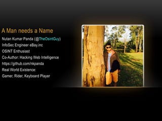 A Man needs a Name
Nutan Kumar Panda (@TheOsintGuy)
InfoSec Engineer eBay.inc
OSINT Enthusiast
Co-Author: Hacking Web Intelligence
https://github.com/nkpanda
Real World Existence:
Gamer, Rider, Keyboard Player
 