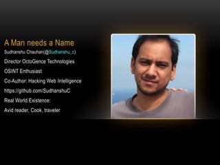 A Man needs a Name
Sudhanshu Chauhan(@Sudhanshu_c)
Director OctoGence Technologies
OSINT Enthusiast
Co-Author: Hacking Web Intelligence
https://github.com/SudhanshuC
Real World Existence:
Avid reader, Cook, traveler
 