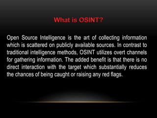 Open Source Intelligence is the art of collecting information
which is scattered on publicly available sources. In contrast to
traditional intelligence methods, OSINT utilizes overt channels
for gathering information. The added benefit is that there is no
direct interaction with the target which substantially reduces
the chances of being caught or raising any red flags.
 