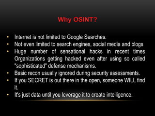 • Internet is not limited to Google Searches.
• Not even limited to search engines, social media and blogs
• Huge number of sensational hacks in recent times
Organizations getting hacked even after using so called
"sophisticated" defense mechanisms.
• Basic recon usually ignored during security assessments.
• If you SECRET is out there in the open, someone WILL find
it.
• It's just data until you leverage it to create intelligence.
 