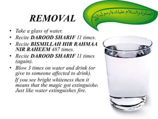REMOVAL
• Take a glass of water.
• Recite DAROOD SHARIF 11 times.
• Recite BISMILLAH HIR RAHMAAN
NIR RAHEEM 487 times.
• Recite DAROOD SHARIF 11 times
(again).
• Blow 3 times on water and drink (or
give to someone affected to drink).
If you see bright whiteness then it
means that the magic got extinguished.
Just like water extinguishes fire.
 