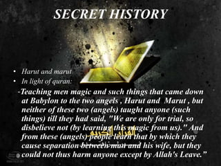 SECRET HISTORY
• Harut and marut
• In light of quran:
“Teaching men magic and such things that came down
at Babylon to the two angels , Harut and Marut , but
neither of these two (angels) taught anyone (such
things) till they had said, "We are only for trial, so
disbelieve not (by learning this magic from us)." And
from these (angels) people learn that by which they
cause separation between man and his wife, but they
could not thus harm anyone except by Allah's Leave.”
 