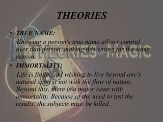 THEORIES
• TRUE NAME:
Knowing a person's true name allows control
over that person, making this wrong for the same
reason.
• IMMORTALITY:
Life is finite, and wishing to live beyond one's
natural span is not with the flow of nature.
Beyond this, there is a major issue with
immortality. Because of the need to test the
results, the subjects must be killed.
 