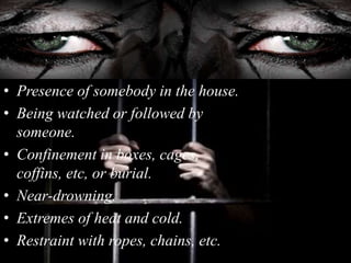 • Presence of somebody in the house.
• Being watched or followed by
someone.
• Confinement in boxes, cages,
coffins, etc, or burial.
• Near-drowning.
• Extremes of heat and cold.
• Restraint with ropes, chains, etc.
 