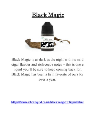 Black Magic
Black Magic is as dark as the night with its mild
cigar flavour and rich cocoa notes – this is one e
liquid you’ll be sure to keep coming back for.
Black Magic has been a firm favorite of ours for
over a year.
https://www.ichorliquid.co.uk/black-magic-e-liquid.html
 