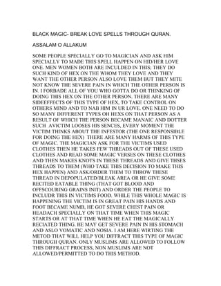 BLACK MAGIC- BREAK LOVE SPELLS THROUGH QURAN.

ASSALAM O ALLAKUM

SOME PEOPLE SPECIALLY GO TO MAGICIAN AND ASK HIM
SPECIALLY TO MADE THIS SPELL HAPPEN ON HID/HER LOVE
ONE. MEN WOMEN BOTH ARE INCULDED IN THIS; THEY DO
SUCH KIND OF HEX ON THE WHOM THEY LOVE AND THEY
WANT THE OTHER PERSON ALSO LOVE THEM BUT THEY MITE
NOT KNOW THE SEVERE PAIN IN WHICH THE OTHER PERSON IS
IN. I FORBADE ALL OF YOU WHO GOTTA DO OR THINKING OF
DOING THIS HEX ON THE OTHER PERSON. THERE ARE MANY
SIDEEFFECTS OF THIS TYPE OF HEX, TO TAKE CONTROL ON
OTHERS MIND AND TO NAB HIM IN UR LOVE. ONE NEED TO DO
SO MANY DIFFERENT TYPES OH HEXS ON THAT PERSON AS A
RESULT OF WHICH THE PERSON BECAME MANAIC AND DOTTER
SUCH AVICTIM LOOSES HIS SENCES, EVERY MOMENT THE
VICTIM THINKS ABOUT THE INFESTOR (THE ONE RESPONSIBLE
FOR DOING THE HEX) THERE ARE MANY HARMS OF THIS TYPE
OF MAGIC. THE MAGICIAN ASK FOR THE VICTIMS USED
CLOTHES THEN HE TAKES FEW THREADS OUT OF THESE USED
CLOTHES AND READ SOME MAGIC VERSES ON THESE CLOTHES
AND THEN MAKES KNOTS IN THESE THREADS AND GIVE THSES
THREADS TO THEM (WHO TAKE THIS DECISION TO MAKE THIS
HEX HAPPEN) AND ASK/ORDER THEM TO THROW THESE
THREAD IN DEPOPULATED/BLEAK AREA OR HE GIVE SOME
RECITED EATABLE THING (THAT GOT BLOOD AND
OFFSCOURING GRAINS INIT) AND ORDER THE PEOPLE TO
INCLUDR THIS IN VICTIMS FOOD. WHILE THIS WHOLE MAGIC IS
HAPPENING THE VICTIM IS IN GREAT PAIN HIS HANDS AND
FOOT BECAME NUMB, HE GOT SEVERE CHEST PAIN OR
HEADACH SPECIALLY ON THAT TIME WHEN THIS MAGIC
STARTS OR AT THAT TIME WHEN HE EAT THE MAGICALLY
RECIATED THING. HE MAY GET SEVERE PAIN IN HIS STOMACH
AND ASLO VOMATIC AND NOSIA. I AM HERE WIRTING THE
METOD THAT WILL HELP YOU DIFFRACT THIS TYPE OF MAGIC
THROUGH QURAN. ONLY MUSLIMS ARE ALLOWED TO FOLLOW
THIS DIFFRACT PROCESS, NON MUSLIMS ARE NOT
ALLOWED/PERMITTED TO DO THIS METHOD.
 