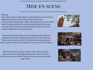 Mise en scene
Setting:
The setting used in this video is a school however it is shot in
different locations around the school, this is very
conventional of pop music videos. The location we see is of the
school building itself, this automatically shows the viewer
that the video is based around teenagers which is also the
target audience for most pop artists.
The second location they use is the library when they are
studying, this scence begins with the lyrics: 'full of honey'.
This scene shows the room full of students which makes it
easy to relate with as the majority of viewers will be in school.
The third location used is a dorm room. The room also
makes it easy for the target audience to relate with the
artists as the room is full of typical items such as a bookcase
and a desk.
 