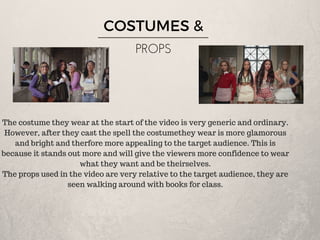 COSTUMES &
PROPS
The costume they wear at the start of the video is very generic and ordinary.
However, after they cast the spell the costumethey wear is more glamorous
and bright and therfore more appealing to the target audience. This is
because it stands out more and will give the viewers more confidence to wear
what they want and be theirselves.
The props used in the video are very relative to the target audience, they are
seen walking around with books for class.
 