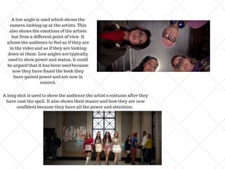 A low angle is used which shows the
camera looking up at the artists. This
also shows the emotions of the artists
but from a different point of view. It
allows the audience to feel as if they are
in the video and as if they are looking
down at them. Low angles are typically
used to show power and status, it could
be argued that it has been used because
now they have found the book they
have gained power and are now in
control.
A long shot is used to show the audience the artist's costume after they
have cast the spell. It also shows their stance and how they are now
confident because they have all the power and attention.
 