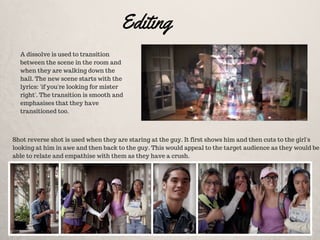 Editing
A dissolve is used to transition
between the scene in the room and
when they are walking down the
hall. The new scene starts with the
lyrics: 'if you're looking for mister
right'. The transition is smooth and
emphasises that they have
transitioned too.
Shot reverse shot is used when they are staring at the guy. It first shows him and then cuts to the girl's
looking at him in awe and then back to the guy. This would appeal to the target audience as they would be
able to relate and empathise with them as they have a crush.
 