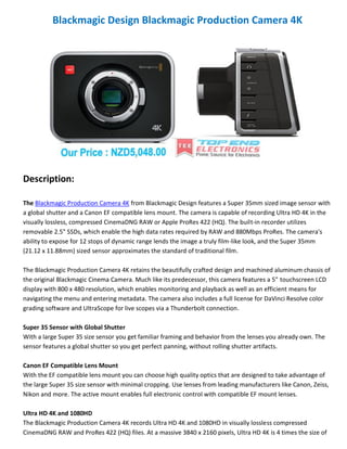 Blackmagic Design Blackmagic Production Camera 4K

Description:
The Blackmagic Production Camera 4K from Blackmagic Design features a Super 35mm sized image sensor with
a global shutter and a Canon EF compatible lens mount. The camera is capable of recording Ultra HD 4K in the
visually lossless, compressed CinemaDNG RAW or Apple ProRes 422 (HQ). The built-in recorder utilizes
removable 2.5" SSDs, which enable the high data rates required by RAW and 880Mbps ProRes. The camera's
ability to expose for 12 stops of dynamic range lends the image a truly film-like look, and the Super 35mm
(21.12 x 11.88mm) sized sensor approximates the standard of traditional film.
The Blackmagic Production Camera 4K retains the beautifully crafted design and machined aluminum chassis of
the original Blackmagic Cinema Camera. Much like its predecessor, this camera features a 5" touchscreen LCD
display with 800 x 480 resolution, which enables monitoring and playback as well as an efficient means for
navigating the menu and entering metadata. The camera also includes a full license for DaVinci Resolve color
grading software and UltraScope for live scopes via a Thunderbolt connection.
Super 35 Sensor with Global Shutter
With a large Super 35 size sensor you get familiar framing and behavior from the lenses you already own. The
sensor features a global shutter so you get perfect panning, without rolling shutter artifacts.
Canon EF Compatible Lens Mount
With the EF compatible lens mount you can choose high quality optics that are designed to take advantage of
the large Super 35 size sensor with minimal cropping. Use lenses from leading manufacturers like Canon, Zeiss,
Nikon and more. The active mount enables full electronic control with compatible EF mount lenses.
Ultra HD 4K and 1080HD
The Blackmagic Production Camera 4K records Ultra HD 4K and 1080HD in visually lossless compressed
CinemaDNG RAW and ProRes 422 (HQ) files. At a massive 3840 x 2160 pixels, Ultra HD 4K is 4 times the size of

 