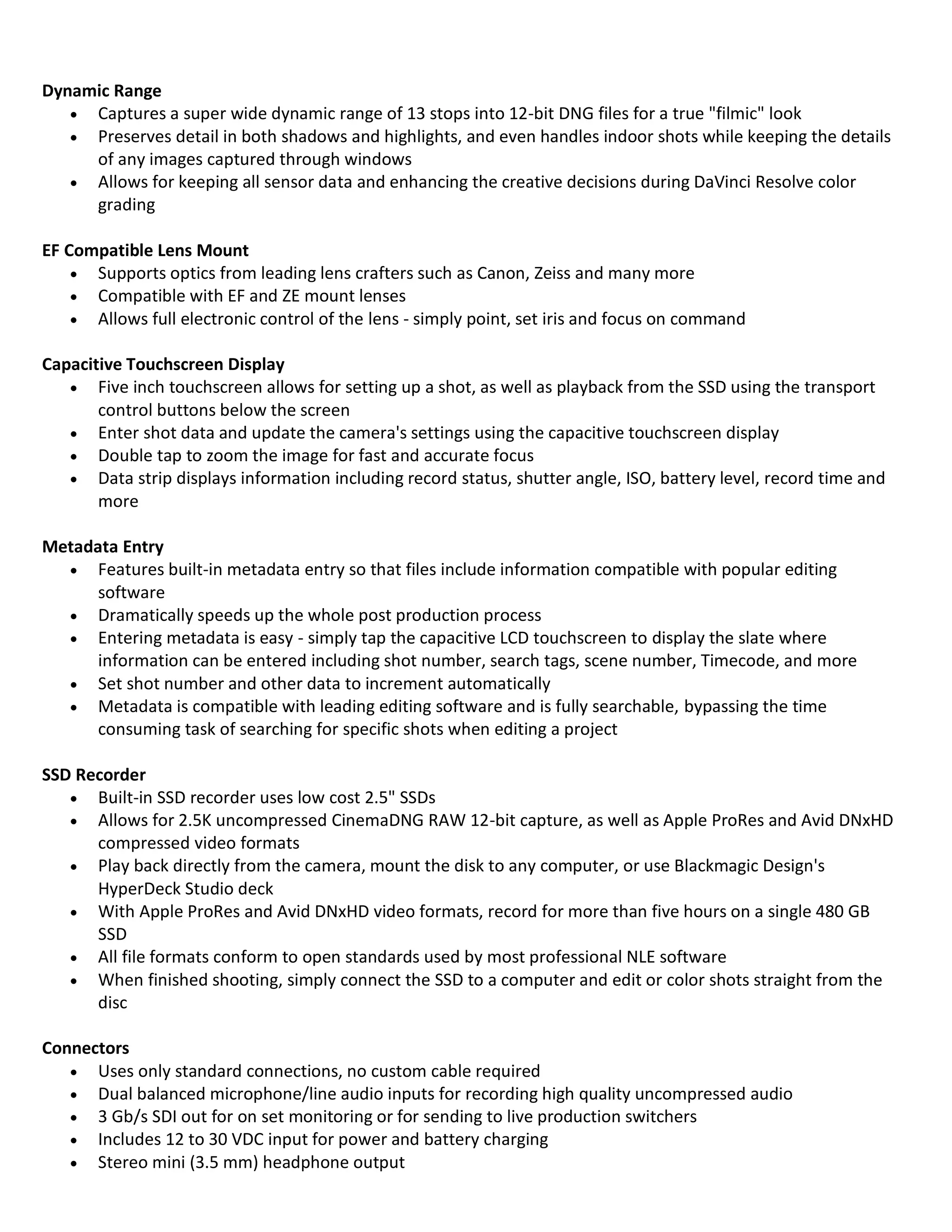 Dynamic Range
 Captures a super wide dynamic range of 13 stops into 12-bit DNG files for a true "filmic" look
 Preserves detail in both shadows and highlights, and even handles indoor shots while keeping the details
of any images captured through windows
 Allows for keeping all sensor data and enhancing the creative decisions during DaVinci Resolve color
grading
EF Compatible Lens Mount
 Supports optics from leading lens crafters such as Canon, Zeiss and many more
 Compatible with EF and ZE mount lenses
 Allows full electronic control of the lens - simply point, set iris and focus on command
Capacitive Touchscreen Display
 Five inch touchscreen allows for setting up a shot, as well as playback from the SSD using the transport
control buttons below the screen
 Enter shot data and update the camera's settings using the capacitive touchscreen display
 Double tap to zoom the image for fast and accurate focus
 Data strip displays information including record status, shutter angle, ISO, battery level, record time and
more
Metadata Entry
 Features built-in metadata entry so that files include information compatible with popular editing
software
 Dramatically speeds up the whole post production process
 Entering metadata is easy - simply tap the capacitive LCD touchscreen to display the slate where
information can be entered including shot number, search tags, scene number, Timecode, and more
 Set shot number and other data to increment automatically
 Metadata is compatible with leading editing software and is fully searchable, bypassing the time
consuming task of searching for specific shots when editing a project
SSD Recorder
 Built-in SSD recorder uses low cost 2.5" SSDs
 Allows for 2.5K uncompressed CinemaDNG RAW 12-bit capture, as well as Apple ProRes and Avid DNxHD
compressed video formats
 Play back directly from the camera, mount the disk to any computer, or use Blackmagic Design's
HyperDeck Studio deck
 With Apple ProRes and Avid DNxHD video formats, record for more than five hours on a single 480 GB
SSD
 All file formats conform to open standards used by most professional NLE software
 When finished shooting, simply connect the SSD to a computer and edit or color shots straight from the
disc
Connectors
 Uses only standard connections, no custom cable required
 Dual balanced microphone/line audio inputs for recording high quality uncompressed audio
 3 Gb/s SDI out for on set monitoring or for sending to live production switchers
 Includes 12 to 30 VDC input for power and battery charging
 Stereo mini (3.5 mm) headphone output

 